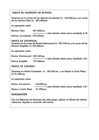 ÍNDICE DE INVERSIÓN DE ACTIVOS:

Tenemos en la suma de los Activos Circulantes S/. 144.249,oo y en suma
de los Activos Fijos S/. 891.050,oo

La operación sería:

Activos Fijos          891.050,oo
                                    = esta división dará como resultado 6,18
Activos Circulantes 144.249,oo

ÍNDICE DE SOLVENCIA:
Tenemos en la suma de Pasivo Patrimonial S/. 907.459,oo y la suma de los
Pasivos Exigibles S/.127.840,oo

La operación sería:

Pasivo Patrimonial 907.459,oo
                                    = esta división dará como resultado 7,01
Pasivo Exigible        127.840,oo

ÍNDICE DE LIQUIDEZ:

Tenemos en Activo Circulante S/. 144.249,oo y en Pasivo a Corto Plazo
S/.21.390,oo

La operación sería:

Activo Circulante       144.249,oo
                                 = esta división dará como resultado 7,01
Pasivo a Corto Plazo     21.390,oo

EVALUACION

Con los Balances de Situación de cada grupo, aplicar el cálculo de índices,
solvencia, liquidez e inversión del activo.
 