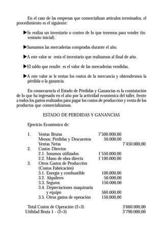 En el caso de las empresas que comercializan artículos terminados, el
procedimiento es el siguiente:

    uSe realiza un inventario o conteo de lo que tenemos para vender (in-
     ventario inicial).

    uSumamos las mercaderías compradas durante el año.

    uA este valor se resta el inventario que realizamos al final de año.

    uEl saldo que resulte es el valor de las mercaderías vendidas.

    uA este valor se le restan los costos de la mercancía y obtendremos la
     pérdida o la ganancia.

       En consecuencia el Estado de Pérdidas y Ganancias es la constatación
de lo que ha ingresado en el año por la actividad económica del taller, frente
a todos los gastos realizados para pagar los costos de producción y venta de los
productos que comercializamos.

                ESTADO DE PERDIDAS Y GANANCIAS

      Ejercicio Económico de:

      1.     Ventas Brutas                        7’500.000,00
             Menos: Pérdidas y Descuentos            50.000,00
             Ventas Netas                                        7’450.000,00
      2.     Costos Directos
             2.1. Insumos utilizados              1’550.000,00
             2.2. Mano de obra directa            1’100.000,00
      3.     Otros Gastos de Producción
             (Costos Fabricación)
             3.1. Energía y combustible             100.000,00
             3.2. Alquileres                         50.000,00
             3.3. Seguros                           150.000,00
             3.4. Depreciaciones maquinaria
                  y equipo                          560.000,00
             3.5. Otros gastos de operación         150.000,00

      Total Costos de Operación (2+3)                            3’660.000,00
     Utilidad Bruta 1 - (2+3)                                    3’790.000,00
 