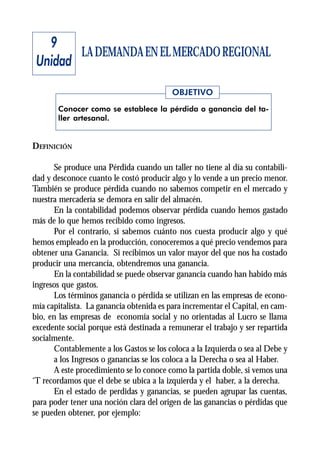 9
        LA DEMANDA EN EL MERCADO REGIONAL
 Unidad
                                          OBJETIVO
       Conocer como se establece la pérdida o ganancia del ta-
       ller artesanal.


DEFINICIÓN

       Se produce una Pérdida cuando un taller no tiene al día su contabili-
dad y desconoce cuanto le costó producir algo y lo vende a un precio menor.
También se produce pérdida cuando no sabemos competir en el mercado y
nuestra mercadería se demora en salir del almacén.
       En la contabilidad podemos observar pérdida cuando hemos gastado
más de lo que hemos recibido como ingresos.
       Por el contrario, si sabemos cuánto nos cuesta producir algo y qué
hemos empleado en la producción, conoceremos a qué precio vendemos para
obtener una Ganancia. Si recibimos un valor mayor del que nos ha costado
producir una mercancía, obtendremos una ganancia.
       En la contabilidad se puede observar ganancia cuando han habido más
ingresos que gastos.
       Los términos ganancia o pérdida se utilizan en las empresas de econo-
mía capitalista. La ganancia obtenida es para incrementar el Capital, en cam-
bio, en las empresas de economía social y no orientadas al Lucro se llama
excedente social porque está destinada a remunerar el trabajo y ser repartida
socialmente.
       Contablemente a los Gastos se los coloca a la Izquierda o sea al Debe y
       a los Ingresos o ganancias se los coloca a la Derecha o sea al Haber.
       A este procedimiento se lo conoce como la partida doble, si vemos una
‘T recordamos que el debe se ubica a la izquierda y el haber, a la derecha.
       En el estado de perdidas y ganancias, se pueden agrupar las cuentas,
para poder tener una noción clara del origen de las ganancias o pérdidas que
se pueden obtener, por ejemplo:
 