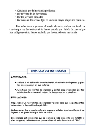 • Ganancias por la mercancía producida
     • Por la venta de las mercancías
     • Por los servicios prestados
     • Por venta de los activos fijos en un valor mayor al que nos costó etc.

      Para saber cuánto ganamos al vender debemos realizar un listado de
cuentas que nos demuestre cuánto hemos gastado y un listado de cuentas que
nos indiquen cuánto hemos recibido por la venta de una mercancía.




                      PARA USO DEL INSTRUCTOR

 ACTIVIDADES:

     Æ Solicite a los asistentes que enumeren las cuentas de ingresos y gas-
       tos que manejan en sus talleres.

     Æ Clasifique las cuentas de ingresos y gastos proporcionadas por los
       asistentes de acuerdo al origen de las ganancias o pérdidas.

 EVALUACION:

 Proporcionar un nuevo listado de ingresos y gastos para que los partcipantes
 determinen si hay utilidad o pérdida.

 Verbalmente, dar el nombre de una cuenta y solicitar que identifique si es
 ingreso o es gasto y en que lado se ubica.

 Si es ingreso debe contestar que se lo ubica a lado izquierdo o al HABER, y
 si es un gasto, debe contestar que se ubica al lado derecho o al DEBE.
 