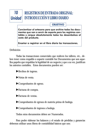 10 REGISTROS DE ENTRADA ORIGINAL:
 Unidad INTRODUCCIÓN Y LIBRO DIARIO
                                            OBJETIVO
         Concientizar al artesano para que archive todos los docu-
         mentos que van a servir de soporte para los registros con-
         tables y cargue absolutamente todos los desembolsos al
         costo del producto.

         Enseñar a registrar en el libro diario las transacciones.


Definición

       Todas las transacciones comerciales que realicen los talleres, etc., de-
ben tener como respaldo o soporte contable los Documentos que son aque-
llos papeles que respaldan la legalidad de un negocio y que a su vez, justifican
los asientos contables. Estos documentos pueden ser:

      uRecibos de ingreso.

      uNotas de venta.

      uComprobantes de egreso.

      uFacturas de compra.

      uFacturas de ventas.

      uComprobantes de egresos de materia prima de bodega.

      uComprobantes de ingresos a bodega.

      Todos estos documentos deben ser Numerados.

     Para poder elaborar los balances y el estado de pérdidas y ganancias
debemos utilizar unos libros de contabilidad básicos que son:
 