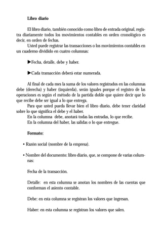 Libro diario

       El libro diario, también conocido como libro de entrada original, regis-
tra diariamente todos los movimientos contables en orden cronológico es
decir, en orden de fechas.
       Usted puede registrar las transacciones o los movimientos contables en
un cuaderno dividido en cuatro columnas:

      uFecha, detalle, debe y haber.

      uCada transacción deberá estar numerada.

       Al final de cada mes la suma de los valores registrados en las columnas
debe (derecha) y haber (izquierda), serán iguales porque el registro de las
operaciones es según el método de la partida doble que quiere decir que lo
que recibe debe ser igual a lo que entrega.
       Para que usted pueda llevar bien el libro diario, debe tener claridad
sobre lo que significa el debe y el haber.
       En la columna debe, anotará todas las entradas, lo que recibe.
       En la columna del haber, las salidas o lo que entregue.

      Formato:

    • Razón social (nombre de la empresa).

    • Nombre del documento: libro diario, que, se compone de varias colum-
       nas:

      Fecha de la transacción.

      Detalle: en esta columna se anotan los nombres de las cuentas que
      conforman el asiento contable.

      Debe: en esta columna se registran los valores que ingresan.

      Haber: en esta columna se registran los valores que salen.
 