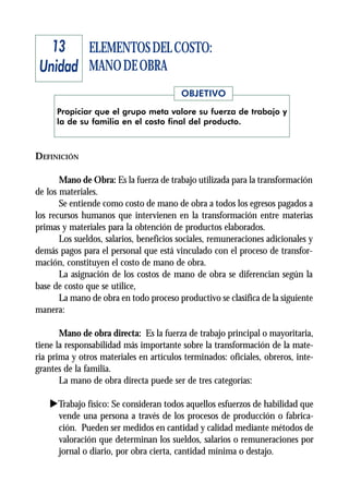 13 ELEMENTOS DEL COSTO:
 Unidad MANO DE OBRA
                                         OBJETIVO
      Propiciar que el grupo meta valore su fuerza de trabajo y
      la de su familia en el costo final del producto.



DEFINICIÓN

       Mano de Obra: Es la fuerza de trabajo utilizada para la transformación
de los materiales.
       Se entiende como costo de mano de obra a todos los egresos pagados a
los recursos humanos que intervienen en la transformación entre materias
primas y materiales para la obtención de productos elaborados.
       Los sueldos, salarios, beneficios sociales, remuneraciones adicionales y
demás pagos para el personal que está vinculado con el proceso de transfor-
mación, constituyen el costo de mano de obra.
       La asignación de los costos de mano de obra se diferencian según la
base de costo que se utilice,
       La mano de obra en todo proceso productivo se clasifica de la siguiente
manera:

       Mano de obra directa: Es la fuerza de trabajo principal o mayoritaria,
tiene la responsabilidad más importante sobre la transformación de la mate-
ria prima y otros materiales en artículos terminados: oficiales, obreros, inte-
grantes de la familia.
       La mano de obra directa puede ser de tres categorías:

    uTrabajo físico: Se consideran todos aquellos esfuerzos de habilidad que
     vende una persona a través de los procesos de producción o fabrica-
     ción. Pueden ser medidos en cantidad y calidad mediante métodos de
     valoración que determinan los sueldos, salarios o remuneraciones por
     jornal o diario, por obra cierta, cantidad mínima o destajo.
 