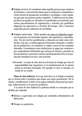 uTrabajos técnicos: Se consideran todos aquellos procesos que requieren
    de iniciativa y concentración básica para su realización corresponden a
    ciertos niveles de preparación secundaria o tecnológico, como requisi-
    tos para que una persona pueda cumplirlos. A diferencia de los traba-
    jos físicos no pueden ser valorados ni cuantificados con exactitud, pero
    existen procedimientos de organización y métodos que posibilitan
    diagramar las operaciones en función del tiempo, roles y funciones
    requeridos para la realización de actividades.

   uTrabajos intelectuales: Todos aquellos que para su realización requie-
    ren de personas con formación superior, alta experiencia y especializa-
    ción. En este nivel la cuantificación y valoración no existe como retri-
    bución, sino que, se estilan pagos por honorarios mensuales o cantida-
    des de producción y la evaluación se realiza a través de los resultados
    obtenidos. Generalmente estas retribuciones se pagan por contratos o
    por comprobantes individuales que excluyen de normas y permiten su
    fraccionamiento o prorrateo cuando el profesional interviene en la pro-
    ducción simultánea de dos o más artículos.

   r Recuerde: La mano de obra directa es la fuerza de trabajo que tiene la
      responsabilidad más importante en la transformación de la materia
      prima en artículos terminados. Por ejemplo el corte, la armada y el
      cosido de un vestido.

       Mano de obra indirecta: Es la que interviene en el trabajo secundario
que se efectúa sobre el producto para lograr una mejor presentación. Por lo
mismo, contablemente se ubica en los pagos realizados al personal que parti-
cipa, indirectamente en el proceso productivo.
       A la mano de obra indirecta la podemos dividir en conceptos que se
detallan por separado:

   uJefatura y supervisión son trabajos por actividades administrativas de
    fabricación.

   uTiempo no productivo.
 
