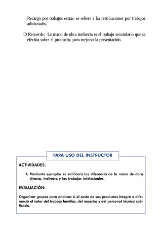 Recargo por trabajos extras, se refiere a las retribuciones por trabajos
     adicionales.

  r Recuerde: La mano de obra indirecta es el trabajo secundario que se
   efectúa sobre el producto, para mejorar la presentación.




                     PARA USO DEL INSTRUCTOR

ACTIVIDADES:

    Æ Mediante ejemplos se ratificará las diferencia de la mano de obra
      directa, indirecta y los trabajos intelectuales.

EVALUACIÓN:

Organizar grupos para analizar si el costo de sus productos integró o dife-
renció el valor del trabajo familiar, del maestro y del personal técnico cali-
ficado.
 