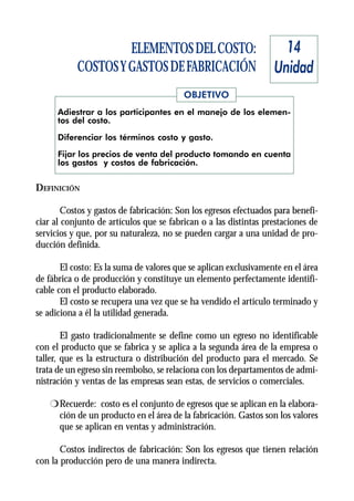 ELEMENTOS DEL COSTO:                            14
           COSTOS Y GASTOS DE FABRICACIÓN                         Unidad
                                         OBJETIVO
      Adiestrar a los participantes en el manejo de los elemen-
      tos del costo.

      Diferenciar los términos costo y gasto.
      Fijar los precios de venta del producto tomando en cuenta
      los gastos y costos de fabricación.


DEFINICIÓN

        Costos y gastos de fabricación: Son los egresos efectuados para benefi-
ciar al conjunto de artículos que se fabrican o a las distintas prestaciones de
servicios y que, por su naturaleza, no se pueden cargar a una unidad de pro-
ducción definida.

       El costo: Es la suma de valores que se aplican exclusivamente en el área
de fábrica o de producción y constituye un elemento perfectamente identifi-
cable con el producto elaborado.
       El costo se recupera una vez que se ha vendido el artículo terminado y
se adiciona a él la utilidad generada.

        El gasto tradicionalmente se define como un egreso no identificable
con el producto que se fabrica y se aplica a la segunda área de la empresa o
taller, que es la estructura o distribución del producto para el mercado. Se
trata de un egreso sin reembolso, se relaciona con los departamentos de admi-
nistración y ventas de las empresas sean estas, de servicios o comerciales.

    r Recuerde: costo es el conjunto de egresos que se aplican en la elabora-
      ción de un producto en el área de la fabricación. Gastos son los valores
      que se aplican en ventas y administración.

       Costos indirectos de fabricación: Son los egresos que tienen relación
con la producción pero de una manera indirecta.
 