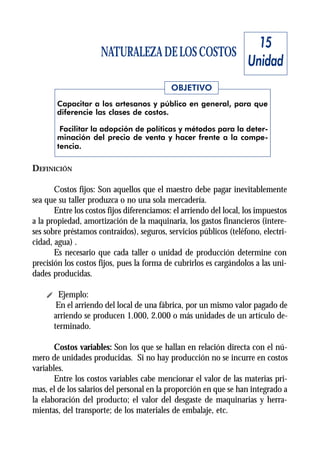 15
                     NATURALEZA DE LOS COSTOS
                                                                    Unidad
                                            OBJETIVO
       Capacitar a los artesanos y público en general, para que
       diferencie las clases de costos.

        Facilitar la adopción de políticas y métodos para la deter-
       minación del precio de venta y hacer frente a la compe-
       tencia.

DEFINICIÓN

       Costos fijos: Son aquellos que el maestro debe pagar inevitablemente
sea que su taller produzca o no una sola mercadería.
       Entre los costos fijos diferenciamos: el arriendo del local, los impuestos
a la propiedad, amortización de la maquinaria, los gastos financieros (intere-
ses sobre préstamos contraídos), seguros, servicios públicos (teléfono, electri-
cidad, agua) .
       Es necesario que cada taller o unidad de producción determine con
precisión los costos fijos, pues la forma de cubrirlos es cargándolos a las uni-
dades producidas.

    i Ejemplo:
      En el arriendo del local de una fábrica, por un mismo valor pagado de
     arriendo se producen 1.000, 2.000 o más unidades de un artículo de-
     terminado.

       Costos variables: Son los que se hallan en relación directa con el nú-
mero de unidades producidas. Si no hay producción no se incurre en costos
variables.
       Entre los costos variables cabe mencionar el valor de las materias pri-
mas, el de los salarios del personal en la proporción en que se han integrado a
la elaboración del producto; el valor del desgaste de maquinarias y herra-
mientas, del transporte; de los materiales de embalaje, etc.
 