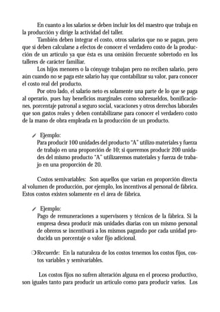 En cuanto a los salarios se deben incluir los del maestro que trabaja en
la producción y dirige la actividad del taller.
        También deben integrar el costo, otros salarios que no se pagan, pero
que sí deben calcularse a efectos de conocer el verdadero costo de la produc-
ción de un artículo ya que ésta es una omisión frecuente sobretodo en los
talleres de carácter familiar.
        Los hijos menores o la cónyuge trabajan pero no reciben salario, pero
aún cuando no se paga este salario hay que contabilizar su valor, para conocer
el costo real del producto.
        Por otro lado, el salario neto es solamente una parte de lo que se paga
al operario, pues hay beneficios marginales como sobresueldos, bonificacio-
nes, porcentaje patronal a seguro social, vacaciones y otros derechos laborales
que son gastos reales y deben contabilizarse para conocer el verdadero costo
de la mano de obra empleada en la producción de un producto.

    i Ejemplo:
     Para producir 100 unidades del producto “A” utilizo materiales y fuerza
     de trabajo en una proporción de 10; si queremos producir 200 unida-
     des del mismo producto “A” utilizaremos materiales y fuerza de traba-
     jo en una proporción de 20.

       Costos semivariables: Son aquellos que varían en proporción directa
al volumen de producción, por ejemplo, los incentivos al personal de fábrica.
Estos costos existen solamente en el área de fábrica.

    i Ejemplo:
     Pago de remuneraciones a supervisores y técnicos de la fábrica. Si la
     empresa desea producir más unidades diarias con un mismo personal
     de obreros se incentivará a los mismos pagando por cada unidad pro-
     ducida un porcentaje o valor fijo adicional.

    r Recuerde: En la naturaleza de los costos tenemos los costos fijos, cos-
      tos variables y semivariables.

       Los costos fijos no sufren alteración alguna en el proceso productivo,
son iguales tanto para producir un artículo como para producir varios. Los
 