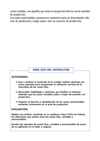 costos variables, son aquellos que están en proporción directa con la cantidad
de producción.
Los costos semivariables, permanecen constantes hasta un determinado volu-
men de producción y luego varían, ante un aumento de producción.




                      PARA USO DEL INSTRUCTOR

 ACTIVIDADES:

     Æ Leer y analizar el contenido de la unidad, realizar ejercicios con
       varios ejemplos para comprender la utilización correcta de la
       naturaleza de los costos fijos.

     Æ Desarrollar habilidades y destrezas que faciliten al artesano
       entender que los costos variables suben o bajan de acuerdo a la
       producción.

     Æ Propiciar el dominio e identificación de los costos semivariables
       existentes únicamente en el área de producción.

 EVALUACIÓN:

 Realice una síntesis, anotando un su cuaderno, hoja o ficha de trabajo,
 las diferencias que existen entre los costos fijos, variables y
 semivariables.

 Escriba dos ejemplos de costos fijos, variables y semivariables de acuer-
 do su aplicación en el taller o negocio.
 