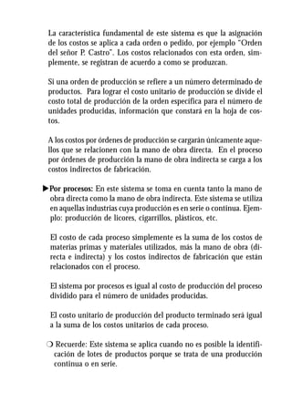 La característica fundamental de este sistema es que la asignación
 de los costos se aplica a cada orden o pedido, por ejemplo “Orden
 del señor P. Castro”. Los costos relacionados con esta orden, sim-
 plemente, se registran de acuerdo a como se produzcan.

 Si una orden de producción se refiere a un número determinado de
 productos. Para lograr el costo unitario de producción se divide el
 costo total de producción de la orden específica para el número de
 unidades producidas, información que constará en la hoja de cos-
 tos.

 A los costos por órdenes de producción se cargarán únicamente aque-
 llos que se relacionen con la mano de obra directa. En el proceso
 por órdenes de producción la mano de obra indirecta se carga a los
 costos indirectos de fabricación.

uPor procesos: En este sistema se toma en cuenta tanto la mano de
 obra directa como la mano de obra indirecta. Este sistema se utiliza
 en aquellas industrias cuya producción es en serie o continua. Ejem-
 plo: producción de licores, cigarrillos, plásticos, etc.

  El costo de cada proceso simplemente es la suma de los costos de
  materias primas y materiales utilizados, más la mano de obra (di-
  recta e indirecta) y los costos indirectos de fabricación que están
  relacionados con el proceso.

  El sistema por procesos es igual al costo de producción del proceso
  dividido para el número de unidades producidas.

  El costo unitario de producción del producto terminado será igual
  a la suma de los costos unitarios de cada proceso.

 r Recuerde: Este sistema se aplica cuando no es posible la identifi-
  cación de lotes de productos porque se trata de una producción
  continua o en serie.
 