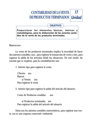 CONTABILIDAD DE LA VENTA 17
                      DE PRODUCTOS TERMINADOS Unidad
                                            OBJETIVO
        Proporcionar los elementos básicos, teóricos y
        metodológicos, para la elaboración de los asientos conta-
        bles de la venta de los productos terminados.



DEFINICIÓN

       La venta de los productos terminados implica la necesidad de hacer
dos asientos contables; uno, para registrar la transacción de venta y otro, para
registrar la salida de los artículos desde los almacenes. De este modo, las
cuentas que se emplean, para la contabilización son:

      1. Asiento tipo para registrar la venta.

        Clientes xxx
        Bancos
            a) Ventas xxx
        Para registrar la venta

      2. Asiento tipo para registrar la salida del artículo del almacén.

        Costo de Productos vendidos         xxx

            a) Productos terminados xxx
        Para registrar la salida del artículo del almacén

       Estos son los asientos contables característicos, para registrar una ven-
ta, sea en una empresa comercial e industrial.
 