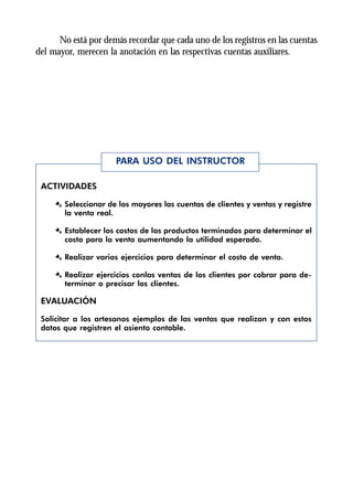 No está por demás recordar que cada uno de los registros en las cuentas
del mayor, merecen la anotación en las respectivas cuentas auxiliares.




                      PARA USO DEL INSTRUCTOR

 ACTIVIDADES

     Æ Seleccionar de los mayores las cuentas de clientes y ventas y registre
       la venta real.

     Æ Establecer los costos de los productos terminados para determinar el
       costo para la venta aumentando la utilidad esperada.

     Æ Realizar varios ejercicios para determinar el costo de venta.

     Æ Realizar ejercicios conlas ventas de los clientes por cobrar para de-
       terminar o precisar los clientes.

 EVALUACIÓN

 Solicitar a los artesanos ejemplos de las ventas que realizan y con estos
 datos que registren el asiento contable.
 