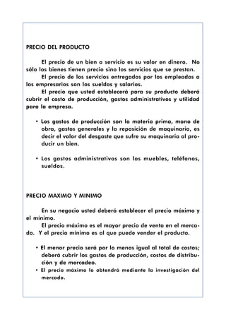 PRECIO DEL PRODUCTO

      El precio de un bien o servicio es su valor en dinero. No
sólo los bienes tienen precio sino los servicios que se prestan.
      El precio de los servicios entregados por los empleados a
los empresarios son los sueldos y salarios.
      El precio que usted establecerá para su producto deberá
cubrir el costo de producción, gastos administrativos y utilidad
para la empresa.

   • Los gastos de producción son la materia prima, mano de
     obra, gastos generales y la reposición de maquinaria, es
     decir el valor del desgaste que sufre su maquinaria al pro-
     ducir un bien.

   • Los gastos administrativos son los muebles, teléfonos,
     sueldos.




PRECIO MAXIMO Y MINIMO

     En su negocio usted deberá establecer el precio máximo y
el mínimo.
     El precio máximo es el mayor precio de venta en el merca-
do. Y el precio mínimo es al que puede vender el producto.

   • El menor precio será por lo menos igual al total de costos;
     deberá cubrir los gastos de producción, costos de distribu-
     ción y de mercadeo.
   • El precio máximo lo obtendrá mediante la investigación del
     mercado.
 
