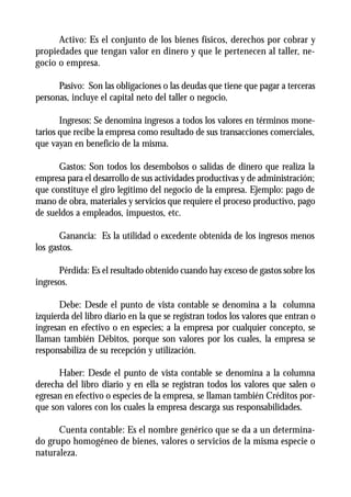 Activo: Es el conjunto de los bienes físicos, derechos por cobrar y
propiedades que tengan valor en dinero y que le pertenecen al taller, ne-
gocio o empresa.

      Pasivo: Son las obligaciones o las deudas que tiene que pagar a terceras
personas, incluye el capital neto del taller o negocio.

       Ingresos: Se denomina ingresos a todos los valores en términos mone-
tarios que recibe la empresa como resultado de sus transacciones comerciales,
que vayan en beneficio de la misma.

      Gastos: Son todos los desembolsos o salidas de dinero que realiza la
empresa para el desarrollo de sus actividades productivas y de administración;
que constituye el giro legítimo del negocio de la empresa. Ejemplo: pago de
mano de obra, materiales y servicios que requiere el proceso productivo, pago
de sueldos a empleados, impuestos, etc.

       Ganancia: Es la utilidad o excedente obtenida de los ingresos menos
los gastos.

      Pérdida: Es el resultado obtenido cuando hay exceso de gastos sobre los
ingresos.

       Debe: Desde el punto de vista contable se denomina a la columna
izquierda del libro diario en la que se registran todos los valores que entran o
ingresan en efectivo o en especies; a la empresa por cualquier concepto, se
llaman también Débitos, porque son valores por los cuales, la empresa se
responsabiliza de su recepción y utilización.

      Haber: Desde el punto de vista contable se denomina a la columna
derecha del libro diario y en ella se registran todos los valores que salen o
egresan en efectivo o especies de la empresa, se llaman también Créditos por-
que son valores con los cuales la empresa descarga sus responsabilidades.

      Cuenta contable: Es el nombre genérico que se da a un determina-
do grupo homogéneo de bienes, valores o servicios de la misma especie o
naturaleza.
 