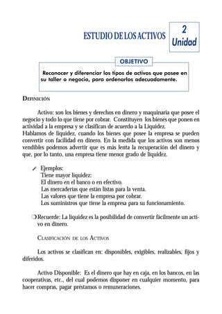 2
                           ESTUDIO DE LOS ACTIVOS
                                                                    Unidad
                                            OBJETIVO
         Reconocer y diferenciar los tipos de activos que posee en
        su taller o negocio, para ordenarlos adecuadamente.


DEFINICIÓN

       Activo: son los bienes y derechos en dinero y maquinaria que posee el
negocio y todo lo que tiene por cobrar. Constituyen los bienes que ponen en
actividad a la empresa y se clasifican de acuerdo a la Liquidez.
Hablamos de liquidez, cuando los bienes que posee la empresa se pueden
convertir con facilidad en dinero. En la medida que los activos son menos
vendibles podemos advertir que es más lenta la recuperación del dinero y
que, por lo tanto, una empresa tiene menor grado de liquidez.

    i Ejemplos:
      Tiene mayor liquidez:
      El dinero en el banco o en efectivo.
      Las mercaderías que están listas para la venta.
      Las valores que tiene la empresa por cobrar.
      Los suministros que tiene la empresa para su funcionamiento.

    r Recuerde: La liquidez es la posibilidad de convertir fácilmente un acti-
      vo en dinero.

      CLASIFICACIÓN   DE LOS   ACTIVOS

       Los activos se clasifican en: disponibles, exigibles, realizables, fijos y
diferidos.

      Activo Disponible: Es el dinero que hay en caja, en los bancos, en las
cooperativas, etc., del cual podemos disponer en cualquier momento, para
hacer compras, pagar préstamos o remuneraciones.
 