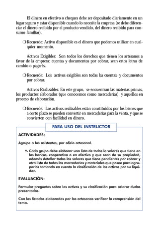 El dinero en efectivo o cheques debe ser depositado diariamente en un
lugar seguro y estar disponible cuando lo necesite la empresa (se debe diferen-
ciar el dinero recibido por el producto vendido, del dinero recibido para con-
sumo familiar).

    r Recuerde: Activo disponible es el dinero que podemos utilizar en cual-
      quier momento.

      Activos Exigibles: Son todos los derechos que tienen los artesanos a
favor de la empresa: cuentas y documentos por cobrar, sean estos letras de
cambio o pagarés.

    r Recuerde: Los activos exigibles son todas las cuentas y documentos
      por cobrar.

       Activos Realizables: En este grupo, se encuentran las materias primas,
los productos elaborados (que conocemos como mercaderías) y aquellos en
proceso de elaboración.

    r Recuerde: Los activos realizables están constituidos por los bienes que
      a corto plazo se pueden convertir en mercaderías para la venta, y que se
      convierten con facilidad en dinero.
                      PARA USO DEL INSTRUCTOR
 ACTIVIDADES:

 Agrupe a los asistentes, por oficio artesanal.

     Æ Cada grupo debe elaborar una lista de todos lo valores que tiene en
       los bancos, cooperativa o en efectivo y que sean de su propiedad,
       además detallar todos los valores que tiene pendientes por cobrar y
       otra lista de todas las mercaderías y materiales que posee para agru-
       parlos tomando en cuenta la clasificación de los activos por su liqui-
       dez.

 EVALUACIÓN:

 Formular preguntas sobre los activos y su clasificación para aclarar dudas
 presentadas.

 Con los listados elaborados por los artesanos verificar la comprensión del
 tema.
 