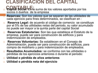 CLASIFICACIÓN DEL CAPITAL 
CONTABLE:  Capital Social: Es la suma de los valores aportados por los 
socios ó dueños de la empresa 
 Reservas: Son los valores que se separan de las utilidades de 
cada ejercicio para fines determinados, se clasifican en : 
 Reserva Legal: de acuerdo al código de comercio se constituye 
por el 5% de las utilidades netas del periodo, su valor acumulado 
no puede ser mayor a la quinta parte del capital Social 
 Reservas Estatutarias: Son las que establece el Estatuto de la 
empresa, puede ser para construcción de edificios y para 
indemnización de empleados. 
 Reservas Voluntarias: Se establecen en el Consejo de 
Administración, puede ser para construcción de edificios, para 
compra de mobiliario y para indemnización de empleados. 
 Resultados Acumulados: se conforma con las utilidades o 
pérdidas de los ejercicios anteriores ó durante el periodo: 
 Utilidad o pérdida de años anteriores 
 Utilidad o pérdida neta del ejercicio 
 