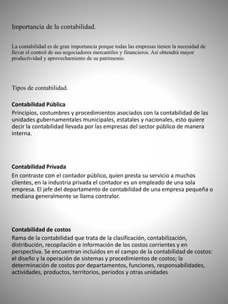 Importancia de la contabilidad.
La contabilidad es de gran importancia porque todas las empresas tienen la necesidad de
llevar el control de sus negociadores mercantiles y financieros. Así obtendrá mayor
productividad y aprovechamiento de su patrimonio.
Tipos de contabilidad.
Contabilidad Pública
Principios, costumbres y procedimientos asociados con la contabilidad de las
unidades gubernamentales municipales, estatales y nacionales, esto quiere
decir la contabilidad llevada por las empresas del sector público de manera
interna.
Contabilidad Privada
En contraste con el contador público, quien presta su servicio a muchos
clientes, en la industria privada el contador es un empleado de una sola
empresa. El jefe del departamento de contabilidad de una empresa pequeña o
mediana generalmente se llama contralor.
Contabilidad de costos
Rama de la contabilidad que trata de la clasificación, contabilización,
distribución, recopilación e información de los costos corrientes y en
perspectiva. Se encuentran incluidos en el campo de la contabilidad de costos:
el diseño y la operación de sistemas y procedimientos de costos; la
determinación de costos por departamentos, funciones, responsabilidades,
actividades, productos, territorios, periodos y otras unidades
 