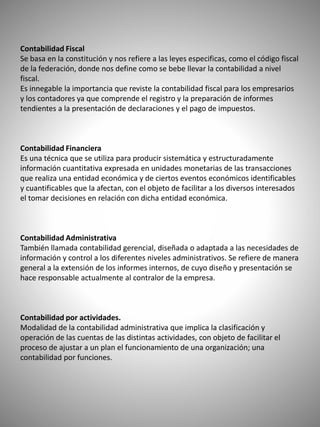 Contabilidad Fiscal
Se basa en la constitución y nos refiere a las leyes especificas, como el código fiscal
de la federación, donde nos define como se bebe llevar la contabilidad a nivel
fiscal.
Es innegable la importancia que reviste la contabilidad fiscal para los empresarios
y los contadores ya que comprende el registro y la preparación de informes
tendientes a la presentación de declaraciones y el pago de impuestos.
Contabilidad Financiera
Es una técnica que se utiliza para producir sistemática y estructuradamente
información cuantitativa expresada en unidades monetarias de las transacciones
que realiza una entidad económica y de ciertos eventos económicos identificables
y cuantificables que la afectan, con el objeto de facilitar a los diversos interesados
el tomar decisiones en relación con dicha entidad económica.
Contabilidad Administrativa
También llamada contabilidad gerencial, diseñada o adaptada a las necesidades de
información y control a los diferentes niveles administrativos. Se refiere de manera
general a la extensión de los informes internos, de cuyo diseño y presentación se
hace responsable actualmente al contralor de la empresa.
Contabilidad por actividades.
Modalidad de la contabilidad administrativa que implica la clasificación y
operación de las cuentas de las distintas actividades, con objeto de facilitar el
proceso de ajustar a un plan el funcionamiento de una organización; una
contabilidad por funciones.
 