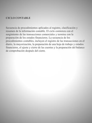 CICLO CONTABLE
Secuencia de procedimientos aplicados al registro, clasificación y
resumen de la información contable. El ciclo comienza con el
surgimiento de las transacciones comerciales y termina con la
preparación de los estados financieros. La secuencia de los
procedimientos contables, incluyen el registro de las transacciones en el
diario, la mayorización, la preparación de una hoja de trabajo y estados
financieros, el ajuste y cierre de las cuentas y la preparación del balance
de comprobación después del cierre.
 