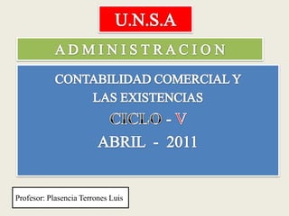 U.N.S.A A D M I N I S T R A C I O N CONTABILIDAD COMERCIAL Y  LAS EXISTENCIAS  CICLO - V  ABRIL  -  2011  Profesor: Plasencia Terrones Luis 
