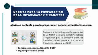 NORMAS PARA LA PREPARACIÓN
DE LA INFORMACIÓN FINANCIERA
a) Marco contable para la preparación de la información financiera
Conforme a la implementación progresiva
de las NICSP, y en tanto la DGCP establece
la regulación para la adopción plena, las
Entidades deben preparar los estados
financieros en base a los PCGA
En los casos no regulados por la DGCP
el juicio profesional crítico
 
