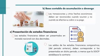 Los estados financieros deben ser presentados en
moneda nacional con dos decimales.
Las transacciones y otros hechos económicos
deben ser reconocidos cuando ocurren y no
cuando se efectúa su cobro o su pago
b) Base contable de acumulación o devengo
c) Presentación de estados financieros
Los saldos de los estados financieros comparativos
(del periodo anterior), deben corresponder a los
presentados en dicho periodo, a menos que la DGCP
establezca lo contrario
 