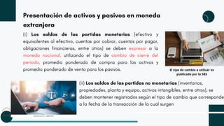 Presentación de activos y pasivos en moneda
extranjera
(i) Los saldos de las partidas monetarias (efectivo y
equivalentes al efectivo, cuentas por cobrar, cuentas por pagar,
obligaciones financieras, entre otros) se deben expresar a la
moneda nacional, utilizando el tipo de cambio de cierre del
periodo, promedio ponderado de compra para los activos y
promedio ponderado de venta para los pasivos.
(ii) Los saldos de las partidas no monetarias (inventarios,
propiedades, planta y equipo, activos intangibles, entre otros), se
deben mantener registrados según el tipo de cambio que corresponde
a la fecha de la transacción de la cual surgen
El tipo de cambio a utilizar es
publicado por la SBS
 