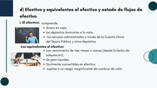 d) Efectivo y equivalentes al efectivo y estado de flujos de
efectivo
i. El efectivo: comprende:
dinero en caja,
los depósitos bancarios a la vista,
los recursos administrados a través de la Cuenta Única
del Tesoro Público y otros depósitos
Los equivalentes al efectivo:
con vencimiento de tres meses o menos (desde la fecha de
adquisición),
de gran liquidez,
fácilmente convertibles en efectivo
sujetas a un riesgo insignificante de cambios de valor
 