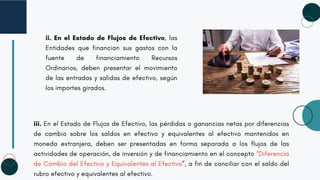 ii. En el Estado de Flujos de Efectivo, las
Entidades que financian sus gastos con la
fuente de financiamiento Recursos
Ordinarios, deben presentar el movimiento
de las entradas y salidas de efectivo, según
los importes girados.
iii. En el Estado de Flujos de Efectivo, las pérdidas o ganancias netas por diferencias
de cambio sobre los saldos en efectivo y equivalentes al efectivo mantenidos en
moneda extranjera, deben ser presentadas en forma separada a los flujos de las
actividades de operación, de inversión y de financiamiento en el concepto “Diferencia
de Cambio del Efectivo y Equivalentes al Efectivo”, a fin de conciliar con el saldo del
rubro efectivo y equivalentes al efectivo.
 