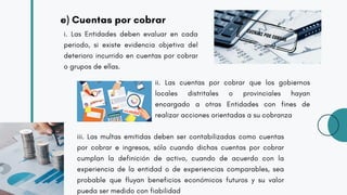 e) Cuentas por cobrar
i. Las Entidades deben evaluar en cada
periodo, si existe evidencia objetiva del
deterioro incurrido en cuentas por cobrar
o grupos de ellas.
ii. Las cuentas por cobrar que los gobiernos
locales distritales o provinciales hayan
encargado a otras Entidades con fines de
realizar acciones orientadas a su cobranza
iii. Las multas emitidas deben ser contabilizadas como cuentas
por cobrar e ingresos, sólo cuando dichas cuentas por cobrar
cumplan la definición de activo, cuando de acuerdo con la
experiencia de la entidad o de experiencias comparables, sea
probable que fluyan beneficios económicos futuros y su valor
pueda ser medido con fiabilidad
 