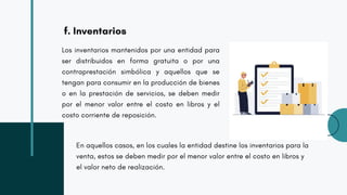 f. Inventarios
Los inventarios mantenidos por una entidad para
ser distribuidos en forma gratuita o por una
contraprestación simbólica y aquellos que se
tengan para consumir en la producción de bienes
o en la prestación de servicios, se deben medir
por el menor valor entre el costo en libros y el
costo corriente de reposición.
En aquellos casos, en los cuales la entidad destine los inventarios para la
venta, estos se deben medir por el menor valor entre el costo en libros y
el valor neto de realización.
 