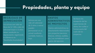 RECÁLCULO DE
DEPRECIACIÓN
Los activos con valor en
libros de S/ 1.00 y vida útil
adicional mayor a 2 años
deben recalcular su
depreciación, registrando
la diferencia en
"Resultados Acumulados".
Activos con una
vida útil adicional
de 2 años o menos
pueden
permanecer en su
actual condición
contable, hasta su
baja.
GASTOS
ADMINISTRATIVOS
DE PROYECTOS
Gastos administrativos no
directamente relacionados
con proyectos (servicios
básicos, viáticos, sueldos,
etc.) se contabilizan como
gastos del ejercicio.
Se hace una
excepción de las
supervisiones de
obras, las cuales si
forman parte del
costo de los
proyectos.
Propiedades, planta y equipo
 