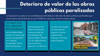 ESTIMACIÓN
DEL IMPORTE
RECUPERABLE
Las entidades deben
estimar el "importe del
servicio recuperable"
o el "importe
recuperable" de las
obras paralizadas.
Esta estimación se
basa en las Normas
Internacionales de
Contabilidad del
Sector Público (NICSP)
21 y 26, dependiendo
de si los activos
generan o no efectivo.
La estimación puede
ser realizada por
expertos internos,
profesionales
externos o informes
especializados.
La disposición se aplica a la contabilización del deterioro del valor de obras públicas paralizadas que
entran dentro del ámbito de la Ley N° 31589, la cual busca reactivar dichas obras.
Deterioro de valor de las obras
públicas paralizadas
 