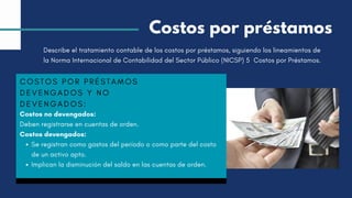 COSTOS POR PRÉSTAMOS
DEVENGADOS Y NO
DEVENGADOS:
Costos no devengados:
Deben registrarse en cuentas de orden.
Costos devengados:
Se registran como gastos del período o como parte del costo
de un activo apto.
Implican la disminución del saldo en las cuentas de orden.
Costos por préstamos
Describe el tratamiento contable de los costos por préstamos, siguiendo los lineamientos de
la Norma Internacional de Contabilidad del Sector Público (NICSP) 5 Costos por Préstamos.
 