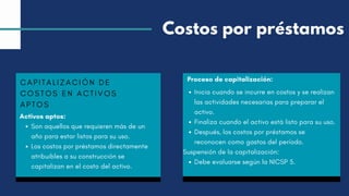 CAPITALIZACIÓN DE
COSTOS EN ACTIVOS
APTOS
Activos aptos:
Son aquellos que requieren más de un
año para estar listos para su uso.
Los costos por préstamos directamente
atribuibles a su construcción se
capitalizan en el costo del activo.
Proceso de capitalización:
Inicia cuando se incurre en costos y se realizan
las actividades necesarias para preparar el
activo.
Finaliza cuando el activo está listo para su uso.
Después, los costos por préstamos se
reconocen como gastos del período.
Suspensión de la capitalización:
Debe evaluarse según la NICSP 5.
Costos por préstamos
 