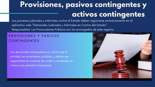PROVISIONES Y PASIVOS
CONTINGENTES
Las demandas interpuestas en contra de la
entidad, se consideran posibles, y deben ser
registradas en cuentas de orden y reveladas en
notas a los estados financieros.
Provisiones, pasivos contingentes y
activos contingentes
Los procesos judiciales y arbitrales contra el Estado deben registrarse exclusivamente en el
aplicativo web "Demandas Judiciales y Arbitrales en Contra del Estado".
Responsables: Los Procuradores Públicos son los encargados de este registro.
 