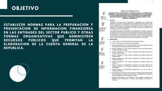 OBJETIVO
ESTABLECER NORMAS PARA LA PREPARACION Y
PRESENTACION DE INFORMACION FINANCIEREA
EN LAS ENTIDADES DEL SECTOR PUBLICO Y OTRAS
FORMAS ORGANISATIVAS QUE ADMINISTREN
RECURSOS PUBLICOS QUE PERMITAN LA
ELABORACION DE LA CUENTA GENERAL DE LA
REPUBLICA.
 