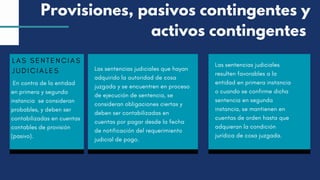 LAS SENTENCIAS
JUDICIALES
En contra de la entidad
en primera y segunda
instancia se consideran
probables, y deben ser
contabilizadas en cuentas
contables de provisión
(pasivo).
Las sentencias judiciales que hayan
adquirido la autoridad de cosa
juzgada y se encuentren en proceso
de ejecución de sentencia, se
consideran obligaciones ciertas y
deben ser contabilizadas en
cuentas por pagar desde la fecha
de notificación del requerimiento
judicial de pago.
Las sentencias judiciales
resulten favorables a la
entidad en primera instancia
o cuando se confirme dicha
sentencia en segunda
instancia, se mantienen en
cuentas de orden hasta que
adquieran la condición
jurídica de cosa juzgada.
Provisiones, pasivos contingentes y
activos contingentes
 