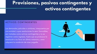 ACTIVOS CONTINGENTES
Las demandas judiciales o similares, interpuestas por
una entidad, cuyas resoluciones le sean favorables,
son tratadas como activos contingentes y no se
registran como ingresos, hasta que se produzca la
resolución a su favor en última instancia, y esta
adquiera la condición de cosa juzgada.
Provisiones, pasivos contingentes y
activos contingentes
 