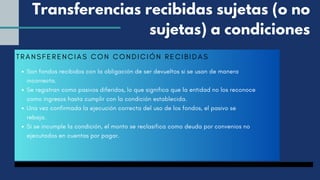 TRANSFERENCIAS CON CONDICIÓN RECIBI DAS
Son fondos recibidos con la obligación de ser devueltos si se usan de manera
incorrecta.
Se registran como pasivos diferidos, lo que significa que la entidad no los reconoce
como ingresos hasta cumplir con la condición establecida.
Una vez confirmada la ejecución correcta del uso de los fondos, el pasivo se
rebaja.
Si se incumple la condición, el monto se reclasifica como deuda por convenios no
ejecutados en cuentas por pagar.
Transferencias recibidas sujetas (o no
sujetas) a condiciones
 