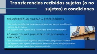 TRANSFERENCIAS SUJETAS A RESTRICCIONES
Son fondos recibidos que tienen restricciones de uso, pero no una obligación
estricta de devolución.
Se registran como ingresos en la contabilidad de la entidad receptora.
Son recursos financieros asignados a la entidad sin obligación de reembolso.
Se registran como ingresos por traspasos de recursos, lo que implica que pueden
usarse conforme a su propósito sin generar deuda.
Transferencias recibidas sujetas (o no
sujetas) a condiciones
FONDOS DEL MEF (MINISTERIO DE ECONOMÍ A Y
FINANZAS)
 
