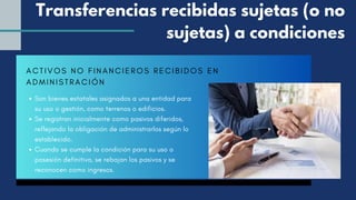 ACTIVOS NO FINANCIEROS RECIBIDOS EN
ADMINISTRACIÓN
Son bienes estatales asignados a una entidad para
su uso o gestión, como terrenos o edificios.
Se registran inicialmente como pasivos diferidos,
reflejando la obligación de administrarlos según lo
establecido.
Cuando se cumple la condición para su uso o
posesión definitiva, se rebajan los pasivos y se
reconocen como ingresos.
Transferencias recibidas sujetas (o no
sujetas) a condiciones
 