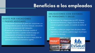 GASTO POR VACACIONES
Y PASIVO ASOCIADO
Las entidades reconocen el gasto por vacaciones y su
correspondiente pasivo de forma mensual, calculando
1/12 de la remuneración del trabajador.
El pasivo por vacaciones disminuye cuando el
trabajador las toma o cuando recibe el pago por
compensación al finalizar su vínculo laboral.
Otros beneficios laborales de corto o largo plazo se
estiman conforme a la normativa vigente.
Beneficios a los empleados
OBLIGACIONES CON SISTEMAS
DE PENSIONES Y SALUD
Se reconocen las obligaciones con AFP, Sistema
Nacional de Pensiones y Seguro Social de Salud
cuando se genera el gasto, no cuando se realiza el
pago.
Intereses y multas por pagos fuera de plazo deben
registrarse como gastos y pasivos según el principio
contable de devengo.
 