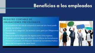 REGI STRO CONTABLE DE
OBLI GACI ONES PREVI SI ONALES
La actualización del cálculo actuarial al cierre del año fiscal puede
generar dos efectos:
Aumento de la obligación: Se reconoce como gasto por Obligaciones
Previsionales.
Disminución de la obligación: Se registra como Otros Ingresos.
El cálculo actuarial debe ser solicitado a la Oficina de Normalización
Previsional y enviado a la Dirección General de Contabilidad Pública
dentro del cronograma de cierre fiscal.
Beneficios a los empleados
 