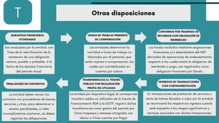 T Otras disposiciones
GARANTÍAS FINANCIERAS
OTORGADAS
Son evaluadas por la entidad, con
fines de la identificación de la
existencia de una obligación
remota, posible o probable. a la
fecha de los estados financieros
del periodo anual.
PENALIDADES EN CONTRATOS
La entidad deben revisar los
contratos con proveedores de bienes,
servicios y otros, para determinar si
existen penalidades, si tales
incumplimientos existieran, se deben
registras las obligaciones.
HORAS DE TRABAJO PENDIENTE
DE COMPENSACIÓN
Las entidades determinan la
cantidad e horas de trabajo no
laboradas por el personal, que
están sujetas a compensación, las
cuales son contabilizadas en
cuentas por cobrar.
TRANSFERENCIAS AL TESORO
PÚBLICO POR RECAUDACIÓN
PROPIA NO UTILIZADA
La entidad por dispositivo legal, le corresponde
transferir saldos no utilizados de la fuente de
financiamiento RDR a la DGTP, registra dichas
transferencias como gastos del periodo por
Otros traspasos y remesas otorgadas con
abono a Otras cuentas por Pagar
CONVENIOS POR TRASPASO DE
RECURSOS CON OBLIGACIÓN DE
REEMBOLSO
Los fondos recibidos mediante asignaciones
financieras y/o desembolsos del MEF
derivados de operaciones de endeudamiento,
respecto a los cuales exista la obligacion de
reembolso o pago, son registrados como
obligacion financiera por Deuda.
INGRESOS DE TRANSACCIONES
CON CONTRAPRESTACIÓN
En transacciones de prestación de servicios y
venta de bienes llevadas a cabo por la entidad,
se reconocerá los respectivos ingresos cuando
esté expuesto a los riesgos significativos y
ventajas asociados con dichas transacciones.
 