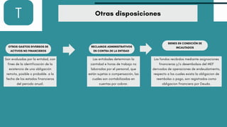 T Otras disposiciones
OTROS GASTOS DIVERSOS DE
ACTIVOS NO FINANCIEROS
Son evaluadas por la entidad, con
fines de la identificación de la
existencia de una obligación
remota, posible o probable. a la
fecha de los estados financieros
del periodo anual.
RECLAMOS ADMINISTRATIVOS
EN CONTRA DE LA ENTIDAD
Las entidades determinan la
cantidad e horas de trabajo no
laboradas por el personal, que
están sujetas a compensación, las
cuales son contabilizadas en
cuentas por cobrar.
BIENES EN CONDICIÓN DE
INCAUTADOS
Los fondos recibidos mediante asignaciones
financieras y/o desembolsos del MEF
derivados de operaciones de endeudamiento,
respecto a los cuales exista la obligacion de
reembolso o pago, son registrados como
obligacion financiera por Deuda.
 
