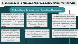 a) La conciliación del marco legal y
ejecución del presupuesto, es un
procedimiento de aplicación interna, entre
las oficinas de presupuesto con las oficinas
de contabilidad . La conciliación
presupuestaria se realiza a nivel de cada
unidad ejecutora y un consolidado a nivel
de pliego.
d) Las entidades usuarias del SIAF SP
(cliente) deben utilizar el modulo
“Conciliación de Operaciones SIAF-
SP”, a fin de comparar los importes
de la ejecución de ingresos, gastos y
notas de modificación
presupuestaria.
b) Consiste en comparar el PIA con los
respectivos dispositivos legales que
faculten desagregación del presupuesto
y resolución de formalización. Asi como
comparar la ejecución presupuestaria
de ingresos y gastos registrados durante
el periodo que es objeto de
conciliación.
e) Las oficinas de Presupuesto y las oficinas de
contabilidad, integran la información del marco
legal y ejecución del presupuesto de las
unidades ejecutoras.
c) La aplicación de este procedimiento
requiere la conformación de una carpeta,
conteniendo los reportes y dispositivos legales
que sustentan la información como
resoluciones de aprobación del PIA, PIM, de las
modificaciones presupuestarias y los reportes
desagregados de la ejecución de ingresos y
gastos.
f) La información contenida en los reportes Hojas
de Trabajo de Resoluciones del Marco Legal del
Presupuesto de Ingresos y Gastos, se contrasta
con los dispositivos legales y/o administrativos,
con las modificaciones presupuestarias.
7. NORMAS PARA LA PREPARACIÓN DE LA INFORMACIÓN PRESUPUESTARIA.
7.1. Conciliación del Marco Legal y Ejecución del Presupuesto
 