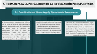 g) La conciliación presupuestaria culmina
con la firma del acta de uso interno de la
entidad, denominada “Acta de Conciliación
del Marco Legal y Ejecución del
Presupuesto”, la cual en señal de
conformidad, debe ser firmada y
mantenida en custodia por los
representantes de las oficinas de
presupuesto y oficina de contabilidad.
h) La DGCP puede solicitar a la entidad,
el “ Acta de Conciliación del Marco
legal y Ejecución del Presupuesto”,
cuando lo considere necesario, con
fines de supervision y de la elaboración
de la Cuenta General de la República.
f) El “Acta de Conciliación del Marco Legal y
Ejecución del Presupuesto”, tiene el caracter
de declaración jurada. La información
contenida en dicho documento se considera
cierta y permite el seguimiento del PIA,PIM y
de la ejecución Presupuestaria de ingresos y
gastos de la entidad.
7. NORMAS PARA LA PREPARACIÓN DE LA INFORMACIÓN PRESUPUESTARIA.
7.1. Conciliación del Marco Legal y Ejecución del Presupuesto
 