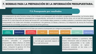 a) La presentación de estos formatos incluye a las Entidades cuyo presupuesto está articulado a programas presupuestales. Los formatos deben
ser presentados en las categorías presupuestarias correspondientes; verificando la conciliación de las cifras, con el total del presupuesto del
formato PP-2 y de la Ejecución de Gastos del formato EP1. Las Entidades deben presentar un análisis cualitativo y cuantitativo sobre Programas
Presupuestales a los cuales está articulado, principalmente a las genéricas 2.3 Bienes y Servicios y 2.6 Adquisición de Activos No Financieros,
identificando las actividades, proyectos y/o servicios de dichas genéricas.
7. NORMAS PARA LA PREPARACIÓN DE LA INFORMACIÓN PRESUPUESTARIA.
7.3. Presupuesto por resultados
Sabemos que la estructura programática es la base que sustenta al presupuesto por categorías presupuéstales.
b) Las Entidades cuyo presupuesto no se
encuentra articulado a programas
presupuestales, deben efectuar el análisis
de las genéricas indicadas en el párrafo
anterior, incluyendo la genérica 2.5 Otros
Gastos (Corrientes o de Capital).
c) El análisis comprende la problemática
a nivel del gasto ejecutado respecto al
PIM, a nivel institucional.
d) El análisis cualitativo y cuantitativo, debe
mostrar información sobre el alcance de los
programas presupuestales a los cuales se
encuentran articulados; sin replicar la
información contenida en las notas a los
estados presupuestarios..
 